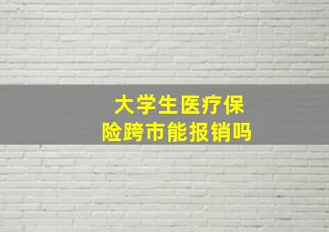 大学生医疗保险跨市能报销吗