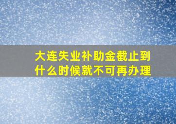 大连失业补助金截止到什么时候就不可再办理