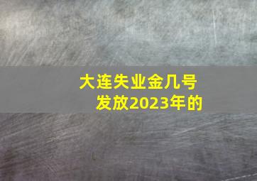 大连失业金几号发放2023年的