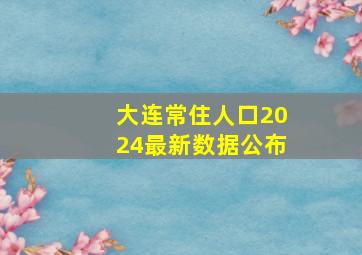 大连常住人口2024最新数据公布