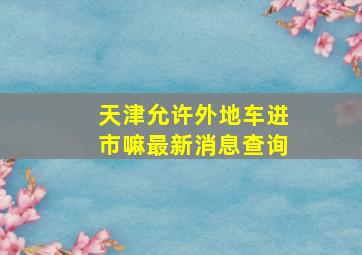 天津允许外地车进市嘛最新消息查询