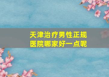 天津治疗男性正规医院哪家好一点呢