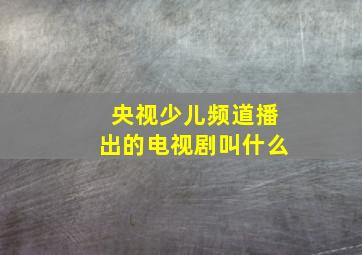 央视少儿频道播出的电视剧叫什么