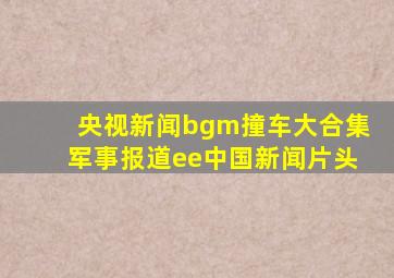 央视新闻bgm撞车大合集军事报道ee中国新闻片头