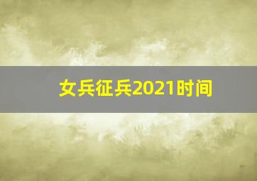 女兵征兵2021时间