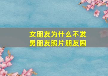 女朋友为什么不发男朋友照片朋友圈