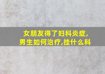 女朋友得了妇科炎症,男生如何治疗,挂什么科