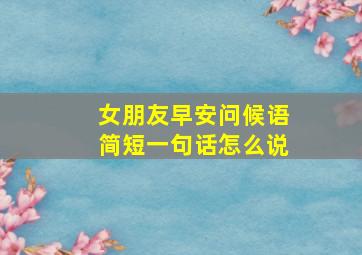 女朋友早安问候语简短一句话怎么说