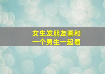 女生发朋友圈和一个男生一起看