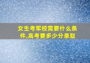 女生考军校需要什么条件,高考要多少分录取