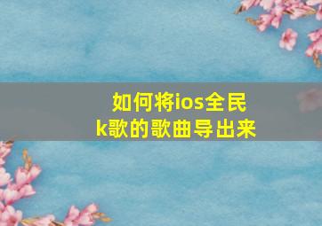 如何将ios全民k歌的歌曲导出来