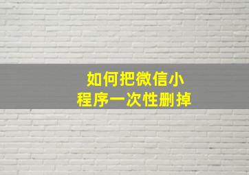 如何把微信小程序一次性删掉