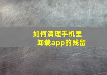 如何清理手机里卸载app的残留