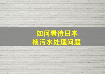 如何看待日本核污水处理问题