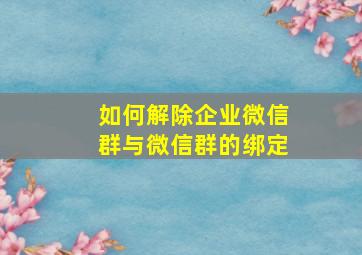 如何解除企业微信群与微信群的绑定