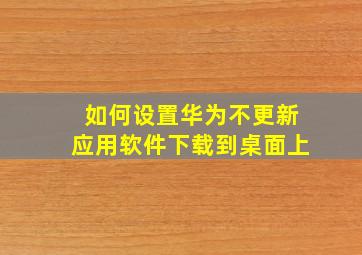 如何设置华为不更新应用软件下载到桌面上