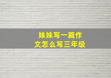 妹妹写一篇作文怎么写三年级