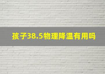 孩子38.5物理降温有用吗