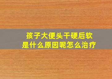 孩子大便头干硬后软是什么原因呢怎么治疗