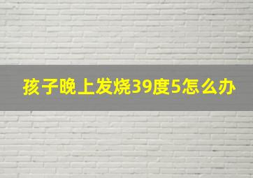 孩子晚上发烧39度5怎么办