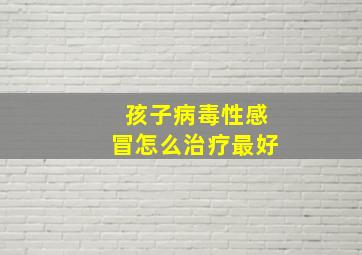 孩子病毒性感冒怎么治疗最好