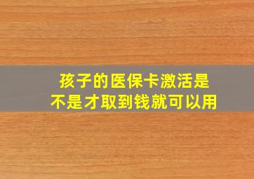 孩子的医保卡激活是不是才取到钱就可以用