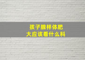 孩子腺样体肥大应该看什么科