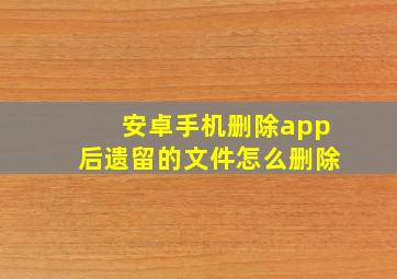 安卓手机删除app后遗留的文件怎么删除