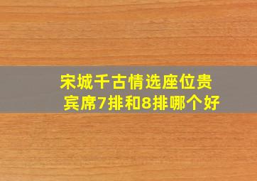 宋城千古情选座位贵宾席7排和8排哪个好