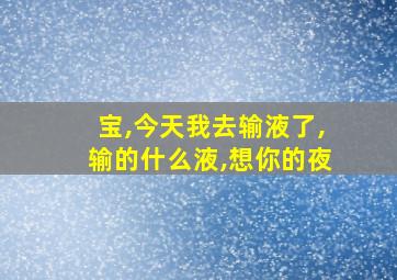 宝,今天我去输液了,输的什么液,想你的夜