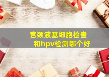 宫颈液基细胞检查和hpv检测哪个好