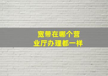 宽带在哪个营业厅办理都一样