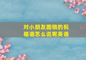 对小朋友圆锁的祝福语怎么说呢英语