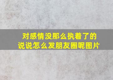 对感情没那么执着了的说说怎么发朋友圈呢图片