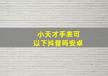 小天才手表可以下抖音吗安卓