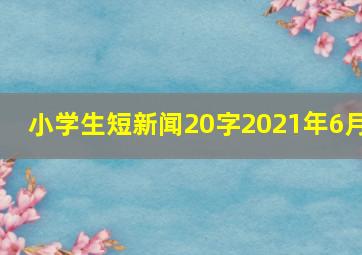 小学生短新闻20字2021年6月