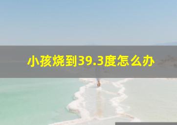 小孩烧到39.3度怎么办