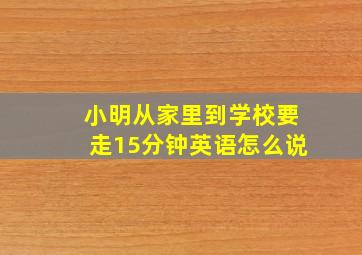 小明从家里到学校要走15分钟英语怎么说