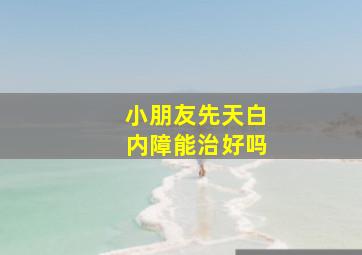 小朋友先天白内障能治好吗