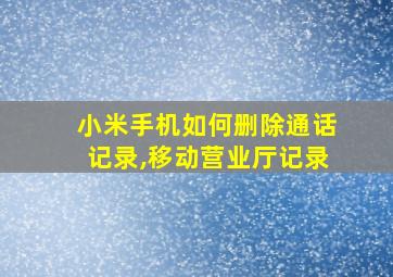 小米手机如何删除通话记录,移动营业厅记录