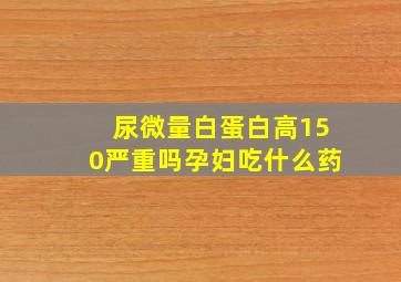 尿微量白蛋白高150严重吗孕妇吃什么药