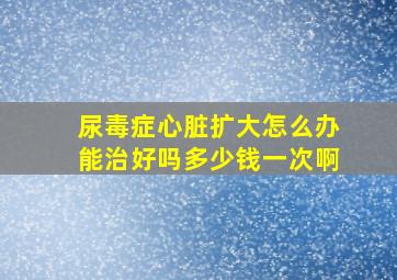 尿毒症心脏扩大怎么办能治好吗多少钱一次啊