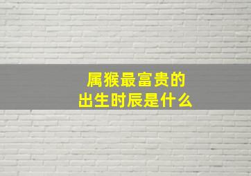 属猴最富贵的出生时辰是什么