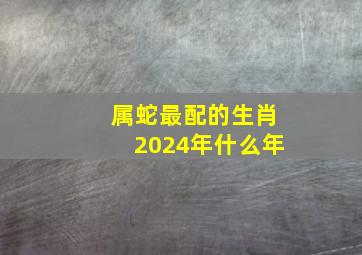 属蛇最配的生肖2024年什么年