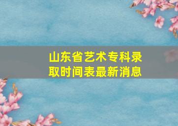 山东省艺术专科录取时间表最新消息