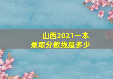 山西2021一本录取分数线是多少