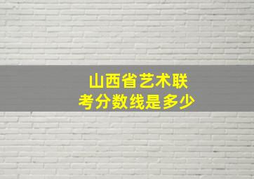 山西省艺术联考分数线是多少