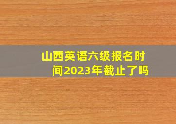 山西英语六级报名时间2023年截止了吗