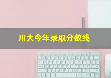 川大今年录取分数线