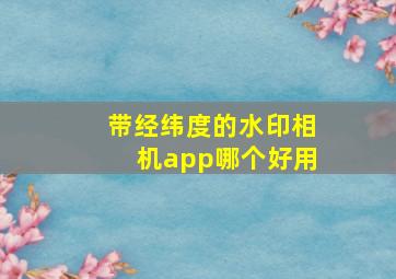 带经纬度的水印相机app哪个好用